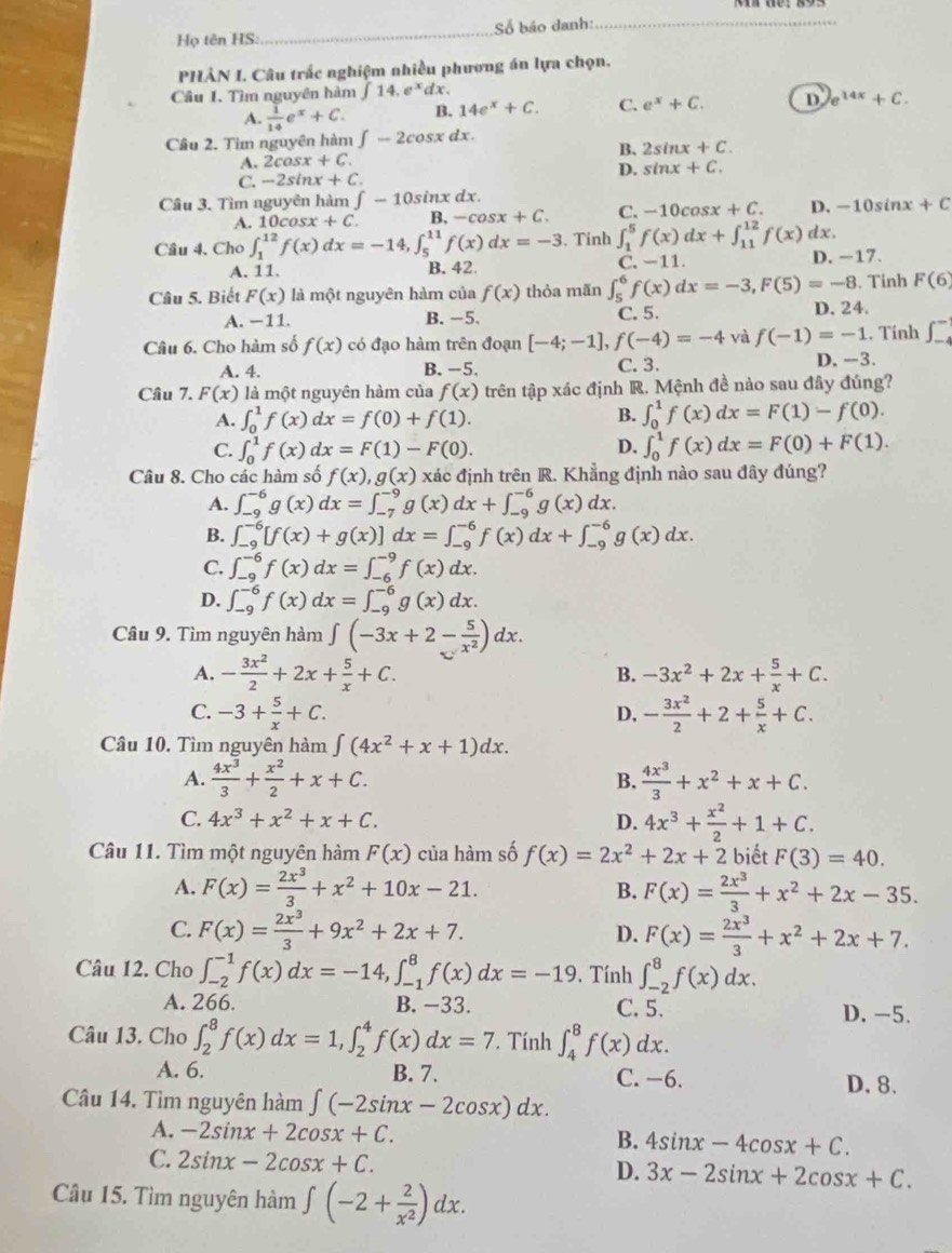 Họ tên HS:_ Số báo danh:_
PHẢN I. Câu trấc nghiệm nhiều phương án lựa chọn.
Câu I. Tìm nguyên hàm ∈t 14.e^xdx.
A.  1/14 e^x+C. B. 14e^x+C. C. e^x+C. D e^(14x)+C.
Cầu 2. Tim nguyên hàm ∈t -2cos xdx.
B. 2sin x+C.
A. 2cos x+C.
C. -2sin x+C. D. sin x+C.
Câu 3. Tìm nguyên hàm ∈t -10sin xdx.
A. 10cos x+C. B. -cos x+C. C. -10cos x+C. D. -10sin x+C
Câu 4. Cho ∈t _1^((12)f(x)dx=-14,∈t _5^(11)f(x)dx=-3. Tính ∈t _1^5f(x)dx+∈t _(11)^(12)f(x) dx.
A. 11. B. 42 C. -11. D. -17.
Câu 5. Biết F(x) là một nguyên hàm của f(x) thỏa mãn ∈t _5^6f(x)dx=-3,F(5)=-8. Tinh F(6)
A. −11. B. −5 C. 5.
. Tính ∈t _(-4)^-
Câu 6. Cho hàm số f(x) có đạo hàm trên đoạn [-4;-1],f(-4)=-4 và f(-1)=-1 D. 24.
A. 4. B. −5. C. 3. D. -3.
Câu 7. F(x) là một nguyên hàm của f(x) trên tập xác định R. Mệnh đề nào sau đây đúng?
A. ∈t _0^1f(x)dx=f(0)+f(1).
B. ∈t _0^1f(x)dx=F(1)-f(0).
D.
C. ∈t _0^1f(x)dx=F(1)-F(0). ∈t _0^1f(x)dx=F(0)+F(1).
Câu 8. Cho các hàm số f(x),g(x) xác định trên R. Khẳng định nào sau đây đúng?
A. ∈t _(-9)^(-6)g(x)dx=∈t _(-7)^(-9)g(x)dx+∈t _(-9)^(-6)g(x)dx.
B. ∈t _(-9)^(-6)[f(x)+g(x)]dx=∈t _(-9)^(-6)f(x)dx+∈t _(-9)^(-6)g(x)dx.
C. ∈t _(-9)^(-6)f(x)dx=∈t _(-6)^(-9)f(x)dx.
D. ∈t _(-9)^(-6)f(x)dx=∈t _(-9)^(-6)g(x)dx.
Câu 9. Tìm nguyên hàm ∈t (-3x+2-frac 5)x^2)dx.
A. - 3x^2/2 +2x+ 5/x +C. B. -3x^2+2x+ 5/x +C.
C. -3+ 5/x +C. D. - 3x^2/2 +2+ 5/x +C.
Câu 10. Tìm nguyên hàm ∈t (4x^2+x+1)dx.
A.  4x^3/3 + x^2/2 +x+C.  4x^3/3 +x^2+x+C.
B.
C. 4x^3+x^2+x+C. D. 4x^3+ x^2/2 +1+C.
Câu 11. Tìm một nguyên hàm F(x) của hàm số f(x)=2x^2+2x+2 biết F(3)=40.
A. F(x)= 2x^3/3 +x^2+10x-21. B. F(x)= 2x^3/3 +x^2+2x-35.
C. F(x)= 2x^3/3 +9x^2+2x+7. D. F(x)= 2x^3/3 +x^2+2x+7.
Câu 12. Cho ∈t _(-2)^(-1)f(x)dx=-14,∈t _(-1)^8f(x)dx=-19. Tính ∈t _(-2)^8f(x)dx.
A. 266. B. −33. C. 5. D. -5.
Câu 13. Cho ∈t _2^(8f(x)dx=1,∈t _2^4f(x)dx=7 Tính ∈t _4^8f(x)dx.
A. 6. B. 7. C. −6. D. 8.
Câu 14. Tìm nguyên hàm ∈t (-2sin x-2cos x)dx.
A. -2sin x+2cos x+C. 4sin x-4cos x+C.
B.
C. 2sin x-2cos x+C. D. 3x-2sin x+2cos x+C.
Câu 15. Tìm nguyên hàm ∈t (-2+frac 2)x^2)dx.