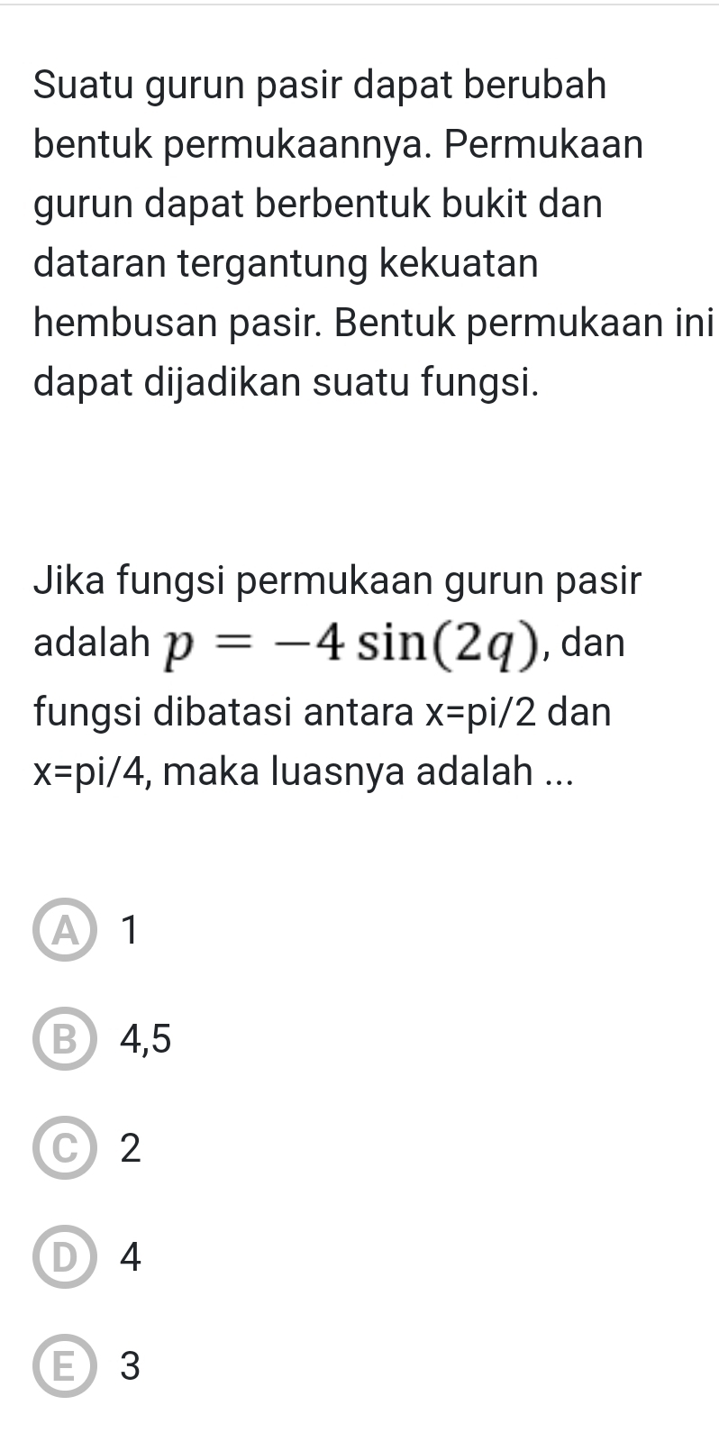 Suatu gurun pasir dapat berubah
bentuk permukaannya. Permukaan
gurun dapat berbentuk bukit dan
dataran tergantung kekuatan
hembusan pasir. Bentuk permukaan ini
dapat dijadikan suatu fungsi.
Jika fungsi permukaan gurun pasir
adalah p=-4sin (2q) , dan
fungsi dibatasi antara x=pi/2 dan
x=pi/4 , maka luasnya adalah ...
A1
B 4, 5
C 2
D 4
E 3