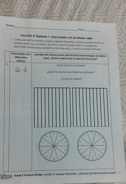 Nombre 
Fecha 
_ 
Lección 6: Explorar 1- Fracciones con el mismo valor 
1. Cada par de fracciones muestra valores diferentes. ¿Cómo puedes revisar un 
número para que muestren el mismo valor? Puedes usar los cuadrados 
decimales abajo para ayudarte a resolver esto, o crear tu propio método. 
Fracciones con Cambia UN número para que las fracciones tengan el mismo 
diferentes valor. ¿Cómo sabes que tu solución funciona? 
valores 
a. ¿Qué número cambias?
 1/100 ,  3/50  ¿Qué fracciones equivalentes obtienes? 
¿Cómo lo sabes? 
yline Grade 5 Summer Bridge | Lección 6: Agregar fracciones - ¿Qué son las denominadoras útiles? 1