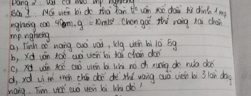 pang a: ad ca thed mp ngruery
Bà I MOt vien bi do tha Ran K^c uán toó dai to dinh ( mp
nglueing coo 4m, g 10m! 6 Chon goo thǒ raig tai chon
mp nghieng
a, Tinh oó nang auà vai, kig uien bì l0 5g
b, Xd ván too wá vicn bì tai chan dod
(, xd ván xoǒ cuó vién bì khi no di xuāing o ruiò doo
d, xd vì in tven chán chō dè thé uang auá ciei bì 3 lain dog
hang. Tim ut cuó yen bì khi dó?