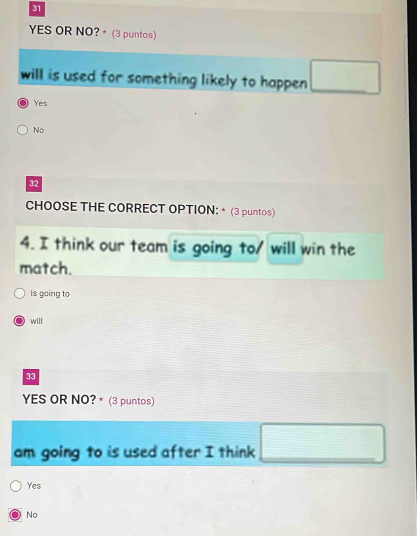 YES OR NO? * (3 puntos)
will is used for something likely to happen □
Yes
No
32
CHOOSE THE CORRECT OPTION: * (3 puntos)
4. I think our team is going to/ will win the
match.
is going to
will
33
YES OR NO? * (3 puntos)
am going to is used after I think □
Yes
No