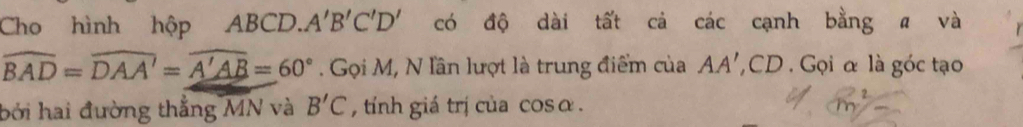Cho hình hộp ABCD.. A'B'C'D' có độ dài tất cả các cạnh bằng a và
widehat BAD=widehat DAA'=widehat A'AB=60°. Gọi M, N lần lượt là trung điểm của AA' , CD. Gọi α là góc tạo 
bởi hai đường thẳng MN và B'C , tính giá trị của cosα .