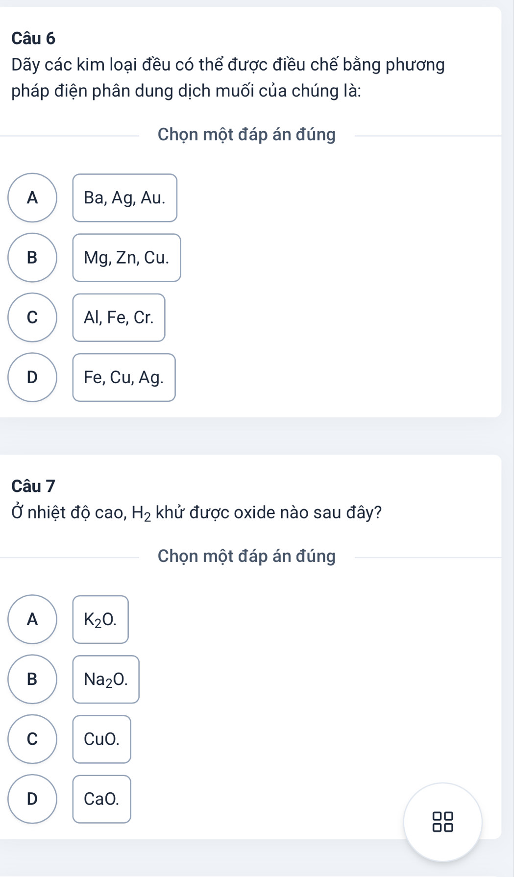 Dãy các kim loại đều có thể được điều chế bằng phương
pháp điện phân dung dịch muối của chúng là:
Chọn một đáp án đúng
A Ba, Ag, Au.
B Mg, Zn, Cu.
C Al, Fe, Cr.
D Fe, Cu, Ag.
Câu 7
Ở nhiệt độ cao, H_2 khử được oxide nào sau đây?
Chọn một đáp án đúng
A K_2O.
B Na_2O.
C CuO.
D CaO.
□□