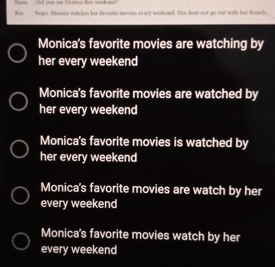 Bima : Did you see Monica this weekend?
Ria : Nope. Monica watches her favorite movies every weekend. She does not go out with her friends.
Monica's favorite movies are watching by
her every weekend
Monica's favorite movies are watched by
her every weekend
Monica's favorite movies is watched by
her every weekend
Monica's favorite movies are watch by her
every weekend
Monica's favorite movies watch by her
every weekend