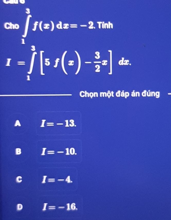 Cho ∈tlimits _1^(3f(x)dx=-2. Tính
I=∈tlimits _1^3[5f(x)-frac 3)2x] dx.
Chọn một đáp án đúng
A I=-13.
B I=-10.
C I=-4.
D I=-16.