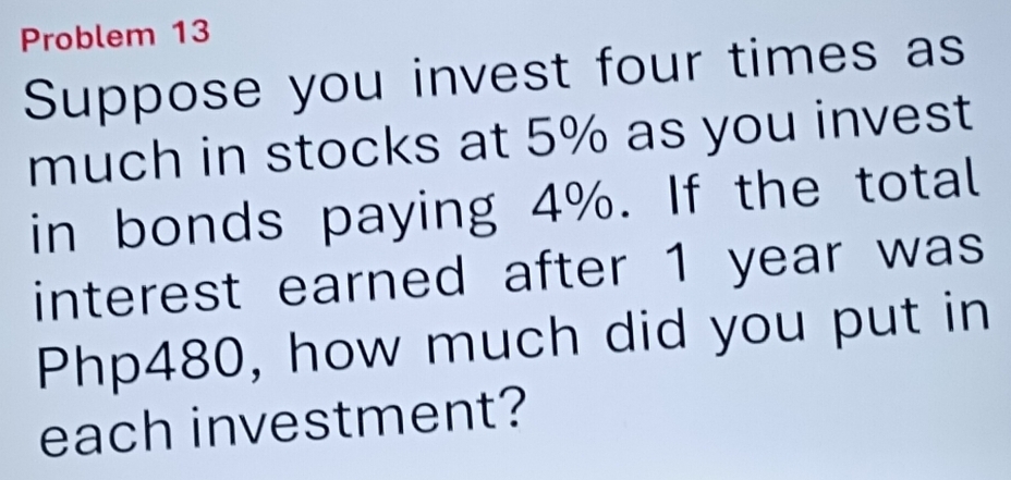 Problem 13 
Suppose you invest four times as 
much in stocks at 5% as you invest 
in bonds paying 4%. If the total 
interest earned after 1 year was
Php480, how much did you put in 
each investment?