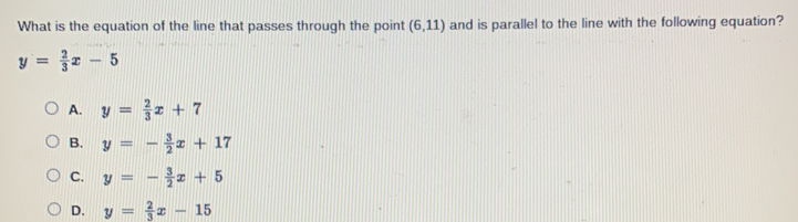 What is the equation of the line that passes through the point (6,11) and is parallel to the line with the following equation?
y= 2/3 x-5
A. y= 2/3 x+7
B. y=- 3/2 x+17
C. y=- 3/2 x+5
D. y= 2/3 x-15