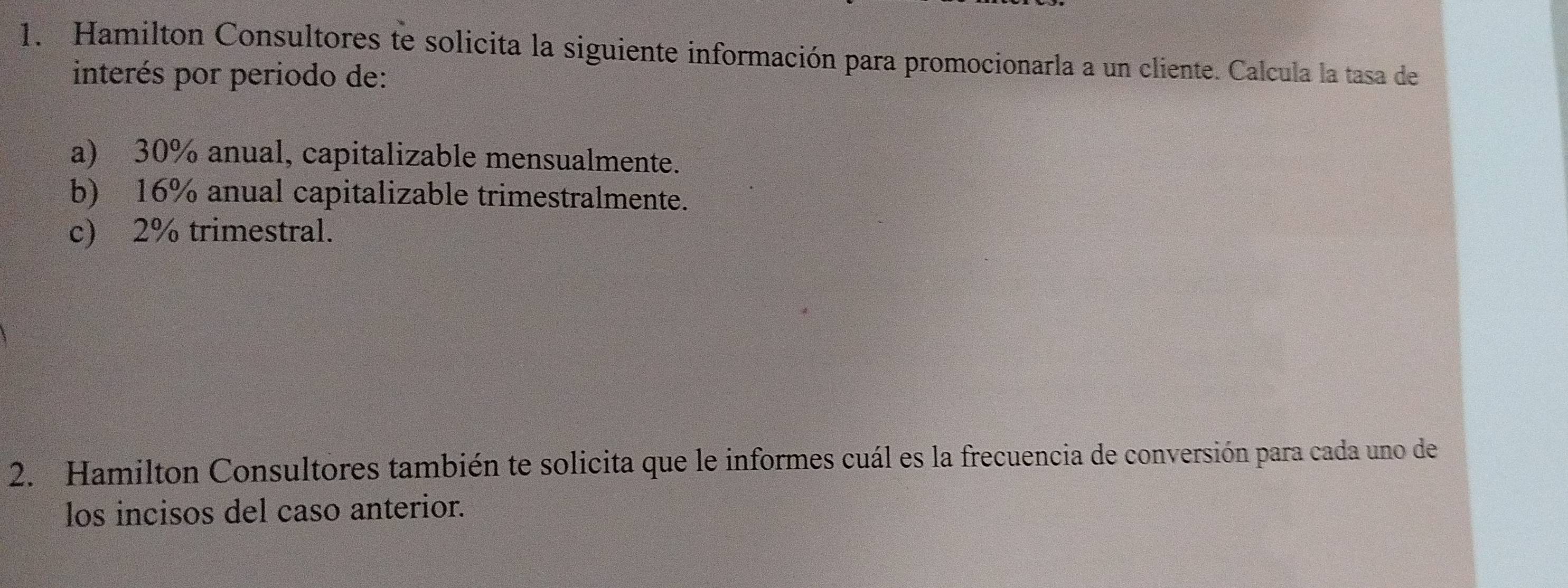 Hamilton Consultores te solicita la siguiente información para promocionarla a un cliente. Calcula la tasa de 
interés por periodo de: 
a) 30% anual, capitalizable mensualmente. 
b) 16% anual capitalizable trimestralmente. 
c) 2% trimestral. 
2. Hamilton Consultores también te solicita que le informes cuál es la frecuencia de conversión para cada uno de 
los incisos del caso anterior.