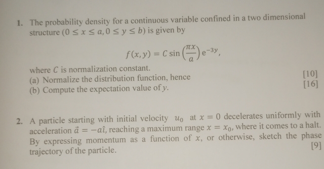 The probability density for a continuous variable confined in a two dimensional 
structure (0≤ x≤ a, 0≤ y≤ b) is given by
f(x,y)=Csin ( π x/a )e^(-3y), 
where C is normalization constant. 
(a) Normalize the distribution function, hence [10] 
(b) Compute the expectation value of y. [16] 
2. A particle starting with initial velocity u_0 at x=0 decelerates uniformly with 
acceleration vector a=-ahat l , reaching a maximum range x=x_0 , where it comes to a halt. 
By expressing momentum as a function of x, or otherwise, sketch the phase 
[9] 
trajectory of the particle.