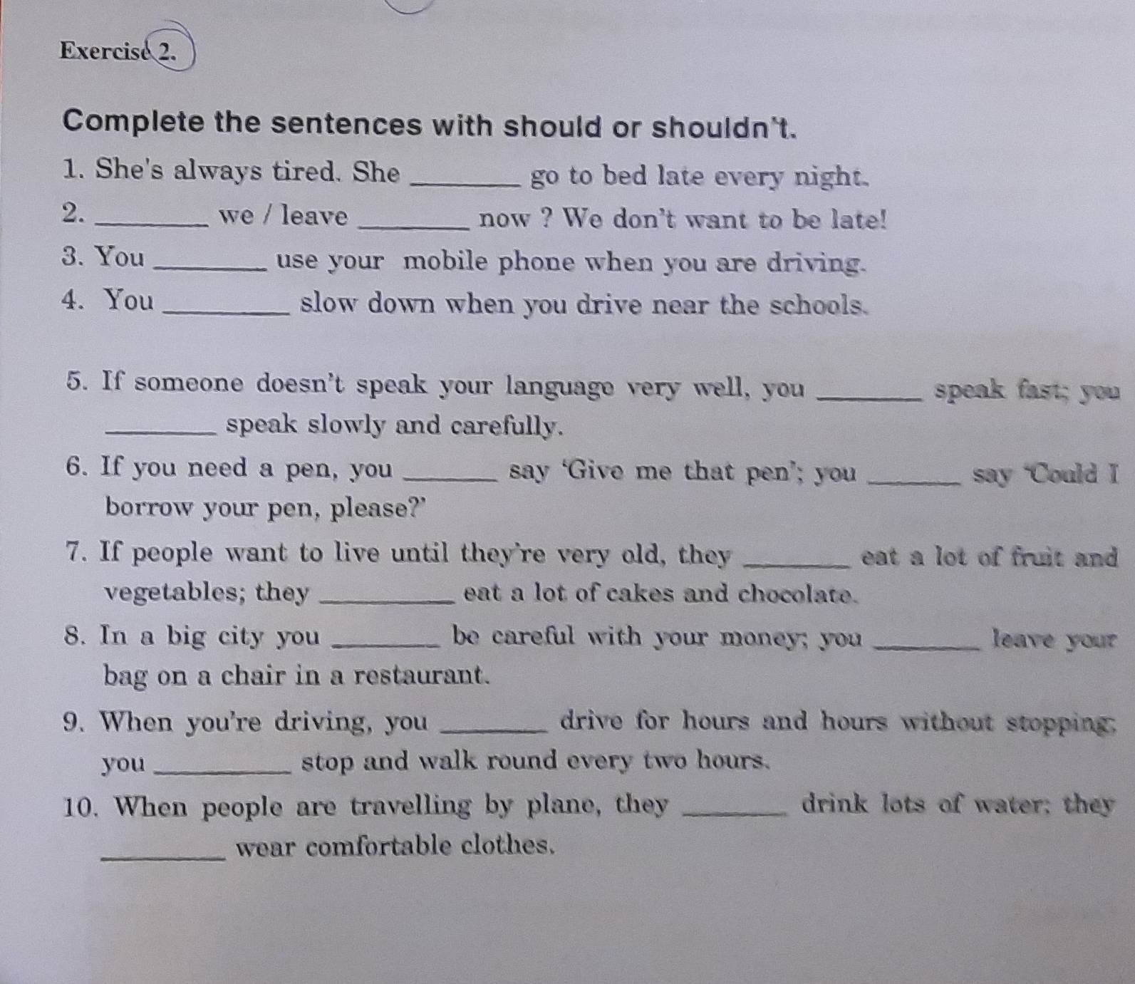 Complete the sentences with should or shouldn't. 
1. She's always tired. She _go to bed late every night. 
2. _we / leave _now ? We don't want to be late! 
3. You _use your mobile phone when you are driving. 
4. You _slow down when you drive near the schools. 
5. If someone doesn't speak your language very well, you _speak fast; you 
_speak slowly and carefully. 
6. If you need a pen, you _say ‘Give me that pen’; you _say ‘Could I 
borrow your pen, please?' 
7. If people want to live until they're very old, they _eat a lot of fruit and . 
vegetables; they _eat a lot of cakes and chocolate. 
8. In a big city you _be careful with your money; you _ leave your 
bag on a chair in a restaurant. 
9. When you're driving, you _drive for hours and hours without stopping. 
you _stop and walk round every two hours. 
10. When people are travelling by plane, they _drink lots of water; they 
_wear comfortable clothes.