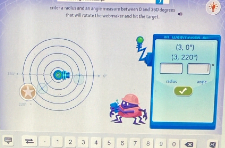 Enter a radius and an angle measure between 0 and 360 degrees
that will rotate the webmaker and hit the target. 
II Wédmnten I==
(3,0°)
(3,220°)
radius angle 
. 1 2 3 4 5 6 7 8 9 0