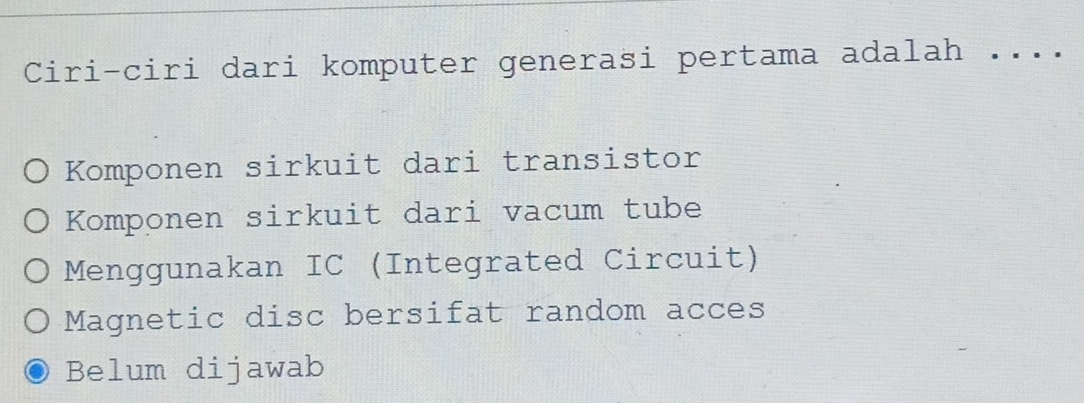 Ciri-ciri dari komputer generasi pertama adalah _. .
Komponen sirkuit dari transistor
Komponen sirkuit dari vacum tube
Menggunakan IC (Integrated Circuit)
Magnetic disc bersifat random acces
Belum dijawab