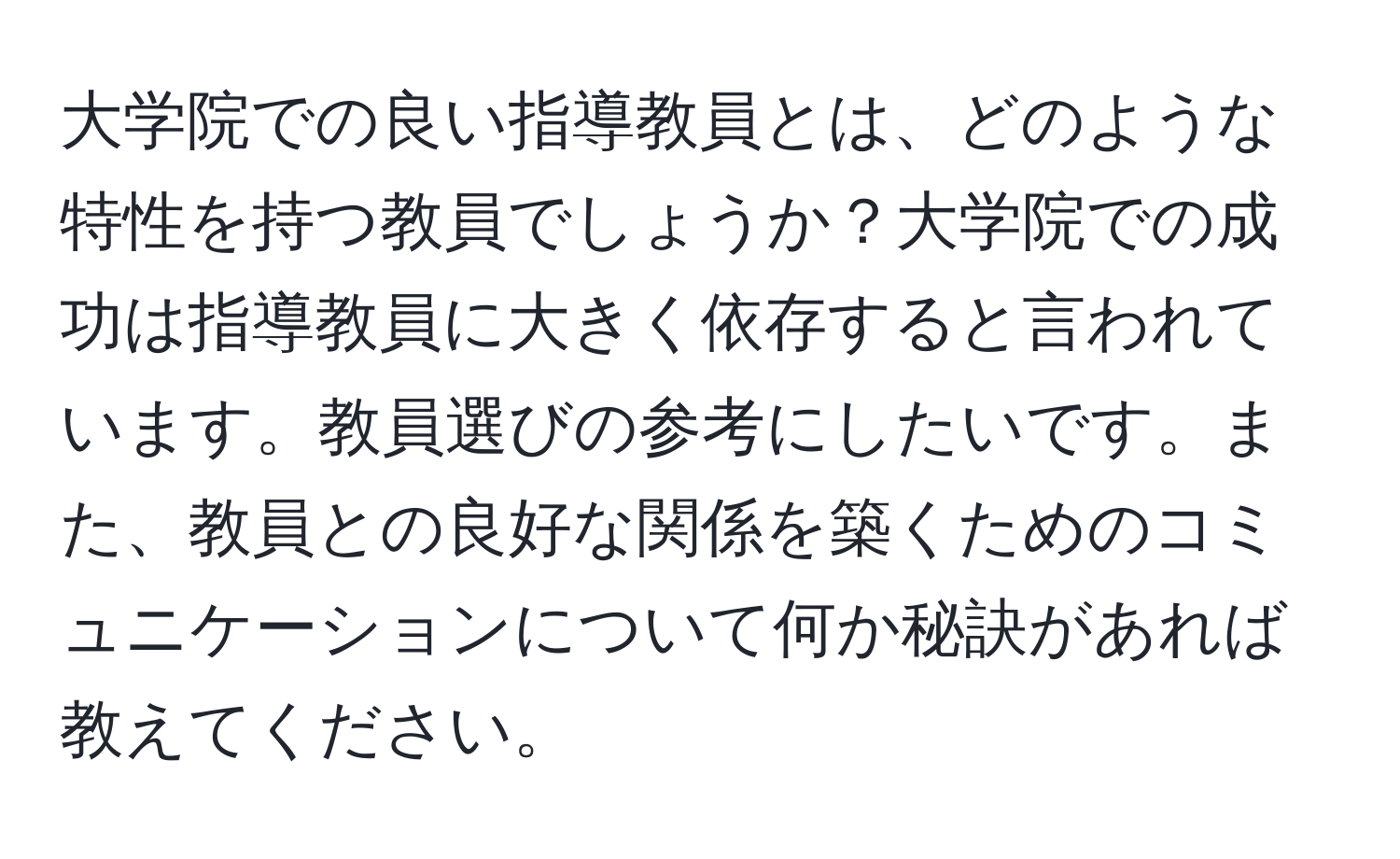 大学院での良い指導教員とは、どのような特性を持つ教員でしょうか？大学院での成功は指導教員に大きく依存すると言われています。教員選びの参考にしたいです。また、教員との良好な関係を築くためのコミュニケーションについて何か秘訣があれば教えてください。