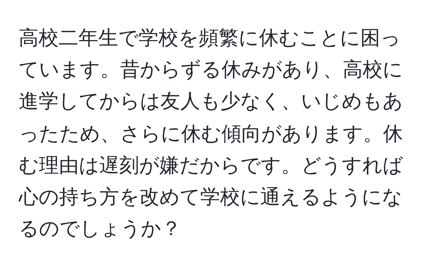 高校二年生で学校を頻繁に休むことに困っています。昔からずる休みがあり、高校に進学してからは友人も少なく、いじめもあったため、さらに休む傾向があります。休む理由は遅刻が嫌だからです。どうすれば心の持ち方を改めて学校に通えるようになるのでしょうか？