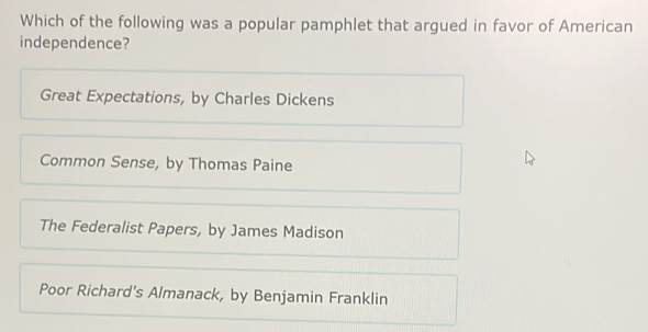 Which of the following was a popular pamphlet that argued in favor of American
independence?
Great Expectations, by Charles Dickens
Common Sense, by Thomas Paine
The Federalist Papers, by James Madison
Poor Richard's Almanack, by Benjamin Franklin