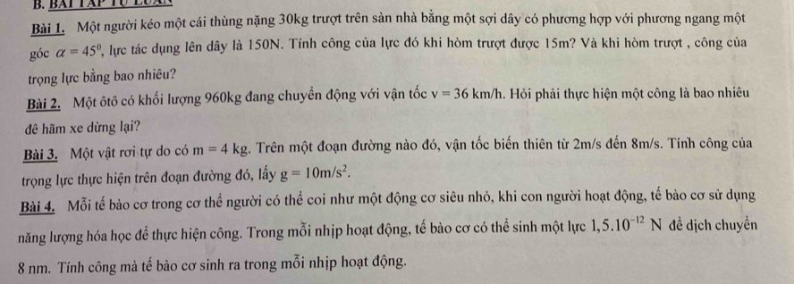 BAt Táp Tộ LuxN 
Bài 1. Một người kéo một cái thùng nặng 30kg trượt trên sản nhà bằng một sợi dây có phương hợp với phương ngang một 
góc alpha =45° P, lực tác dụng lên dây là 150N. Tính công của lực đó khi hòm trượt được 15m? Và khi hòm trượt , công của 
trọng lực bằng bao nhiêu? 
Bài 2. Một ôtô có khối lượng 960kg đang chuyển động với vận tốc v=36km/h. Hỏi phải thực hiện một công là bao nhiêu 
đê hãm xe dừng lại? 
Bài 3. Một vật rơi tự do có m=4kg. Trên một đoạn đường nào đó, vận tốc biến thiên từ 2m/s đến 8m/s. Tính công của 
trọng lực thực hiện trên đoạn đường đó, lấy g=10m/s^2. 
Bài 4. Mỗi tế bào cơ trong cơ thể người có thể coi như một động cơ siêu nhỏ, khi con người hoạt động, tế bào cơ sử dụng 
năng lượng hóa học để thực hiện công. Trong mỗi nhịp hoạt động, tế bào cơ có thể sinh một lực 1,5.10^(-12)N đề dịch chuyền
8 nm. Tính công mà tế bào cơ sinh ra trong mỗi nhịp hoạt động.