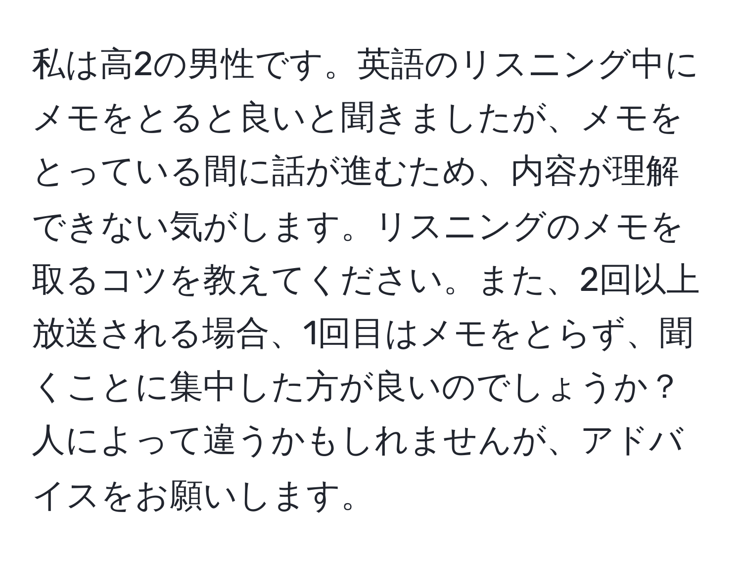 私は高2の男性です。英語のリスニング中にメモをとると良いと聞きましたが、メモをとっている間に話が進むため、内容が理解できない気がします。リスニングのメモを取るコツを教えてください。また、2回以上放送される場合、1回目はメモをとらず、聞くことに集中した方が良いのでしょうか？人によって違うかもしれませんが、アドバイスをお願いします。