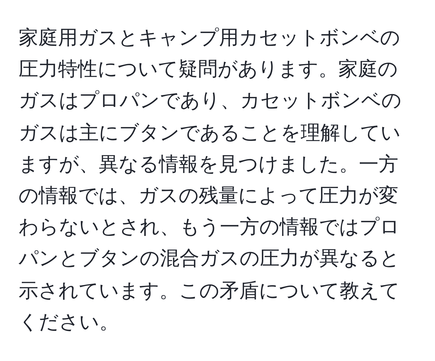 家庭用ガスとキャンプ用カセットボンベの圧力特性について疑問があります。家庭のガスはプロパンであり、カセットボンベのガスは主にブタンであることを理解していますが、異なる情報を見つけました。一方の情報では、ガスの残量によって圧力が変わらないとされ、もう一方の情報ではプロパンとブタンの混合ガスの圧力が異なると示されています。この矛盾について教えてください。