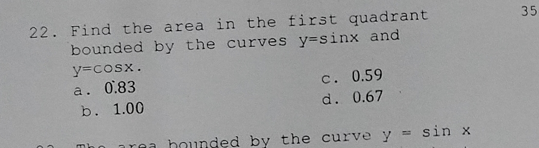 Find the area in the first quadrant 35
bounded by the curves. y=sin x and
y=cos x.
a . 0.83 c. 0.59
b. 1.00 d. 0.67
r e b ounded by the curve . y=sin x