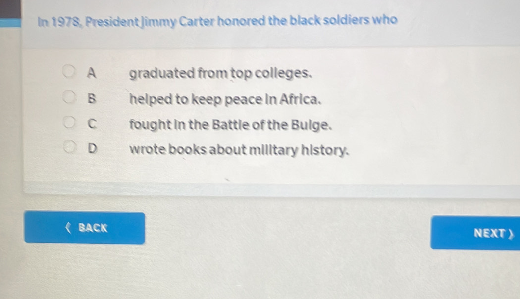 In 1978, President Jimmy Carter honored the black soldiers who
A graduated from top colleges.
B helped to keep peace in Africa.
C fought in the Battle of the Bulge.
D wrote books about military history.
BACK NEXT 》