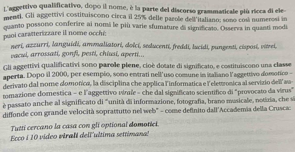 L'aggettivo qualificativo, dopo il nome, è la parte del discorso grammaticale più ricca di ele- 
menti. Gli aggettivi costituiscono circa il 25% delle parole dell’italiano; sono così numerosi in 
quanto possono conferire ai nomi le più varie sfumature di significato. Osserva in quanti modi 
puoi caratterizzare il nome occhi: 
neri, azzurri, languidi, ammaliatori, dolci, seducenti, freddi, lucidi, pungenti, cisposi, vitrei, 
vacui, arrossati, gonfi, pesti, chiusi, aperti... 
Gli aggettivi qualificativi sono parole piene, cioè dotate di significato, e costituiscono una classe 
aperta. Dopo il 2000, per esempio, sono entrati nell’uso comune in italiano l’aggettivo domotico - 
derivato dal nome domotica, la disciplina che applica l’informatica e l’elettronica al servizio dell’au- 
tomazione domestica - e l’aggettivo virale - che dal significato scientifico di “provocato da virus” 
è passato anche al significato di “unità di informazione, fotografia, brano musicale, notizia, che si 
diffonde con grande velocità soprattutto nel web” - come definito dall’Accademia della Crusca: 
Tutti cercano la casa con gli optional domotici. 
Ecco i 10 video virali dell’ultima settimana!