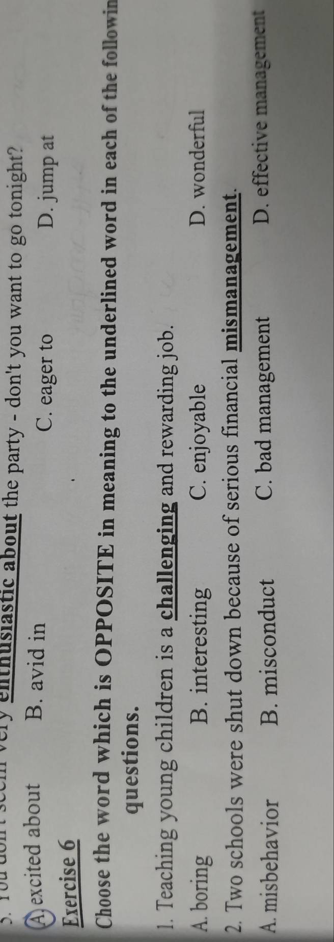 You dont set n very enthusiastic about the party - don't you want to go tonight?
A excited about B. avid in
C. eager to D. jump at
Exercise 6
Choose the word which is OPPOSITE in meaning to the underlined word in each of the followin
questions.
1. Teaching young children is a challenging and rewarding job.
A. boring B. interesting C. enjoyable D. wonderful
2. Two schools were shut down because of serious financial mismanagement.
A. misbehavior B. misconduct C. bad management D. effective management