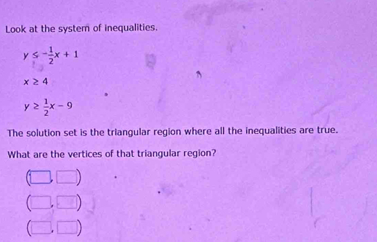 Look at the system of inequalities.
y≤ - 1/2 x+1
x≥ 4
y≥  1/2 x-9
The solution set is the triangular region where all the inequalities are true.
What are the vertices of that triangular region?
(□ ,□ )
(□ ,□ )
(□ ,□ )