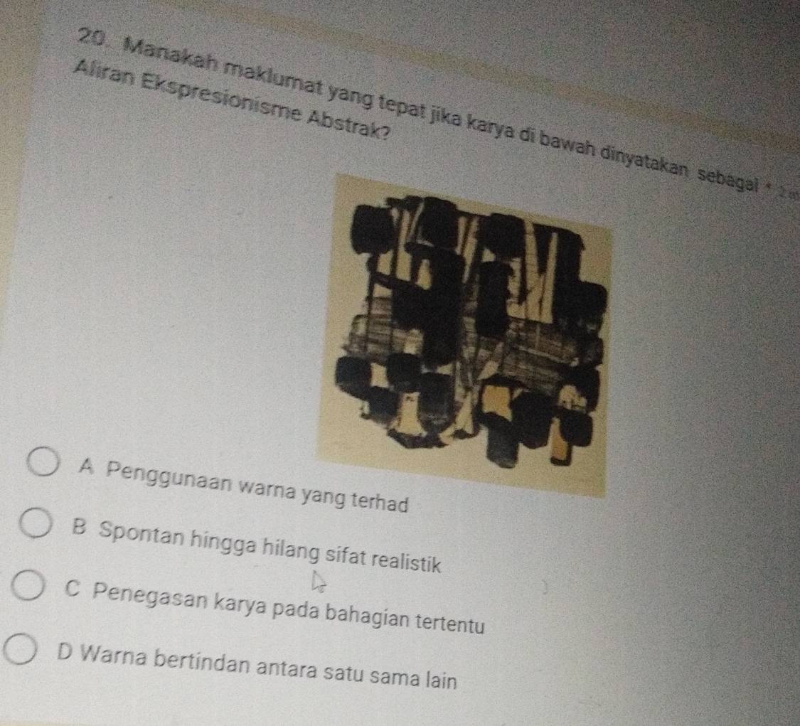 Alıran Ekspresionisme Abstrak?
20. Manakah maklumat yang tepat jika karya di bawah dinyatakan sebagal
A Penggunaan warna ad
B Spontan hingga hilang sifat realistik
C Penegasan karya pada bahagian tertentu
D Warna bertindan antara satu sama lain