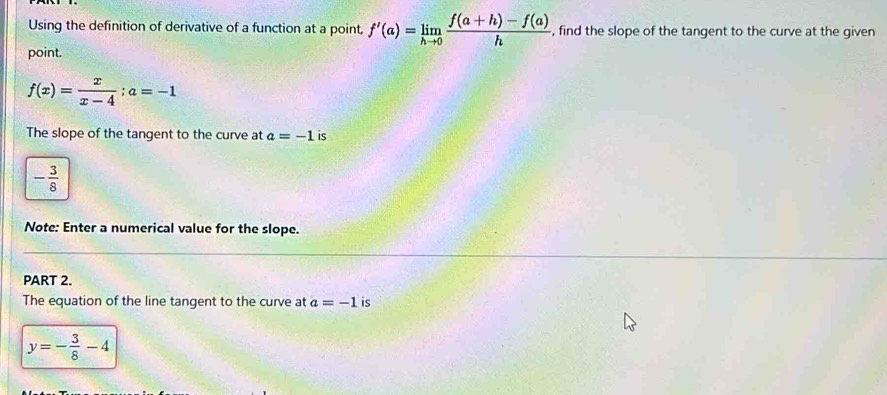 Using the definition of derivative of a function at a point, f'(a)=limlimits _hto 0 (f(a+h)-f(a))/h  , find the slope of the tangent to the curve at the given 
point.
f(x)= x/x-4 ; a=-1
The slope of the tangent to the curve at a=-1 is
- 3/8 
Note: Enter a numerical value for the slope. 
PART 2. 
The equation of the line tangent to the curve at a=-1 is
y=- 3/8 -4