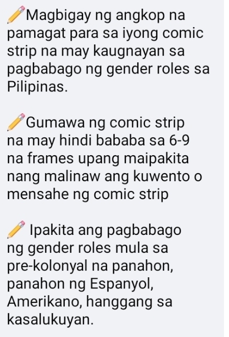 Magbigay ng angkop na 
pamagat para sa iyong comic 
strip na may kaugnayan sa 
pagbabago ng gender roles sa 
Pilipinas. 
Gumawa ng comic strip 
na may hindi bababa sa 6-9
na frames upang maipakita 
nang malinaw ang kuwento o 
mensahe ng comic strip 
Ipakita ang pagbabago 
ng gender roles mula sa 
pre-kolonyal na panahon, 
panahon ng Espanyol, 
Amerikano, hanggang sa 
kasalukuyan.