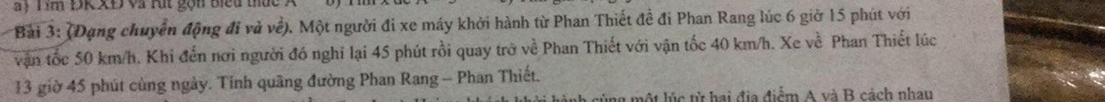 a ) T im ĐK XĐ và rút gọn biểu thứt 
Bài 3: (Đạng chuyển động đi và về). Một người đi xe máy khởi hành từ Phan Thiết đề đi Phan Rang lúc 6 giờ 15 phút với 
vận tốc 50 km/h. Khi đến nơi người đó nghĩ lại 45 phút rồi quay trở về Phan Thiết với vận tốc 40 km/h. Xe về Phan Thiết lúc 
13 giờ 45 phút cùng ngày. Tinh quãng đường Phan Rang - Phan Thiết. 
lột lúc từ hai địa điểm A và B cách nhau
