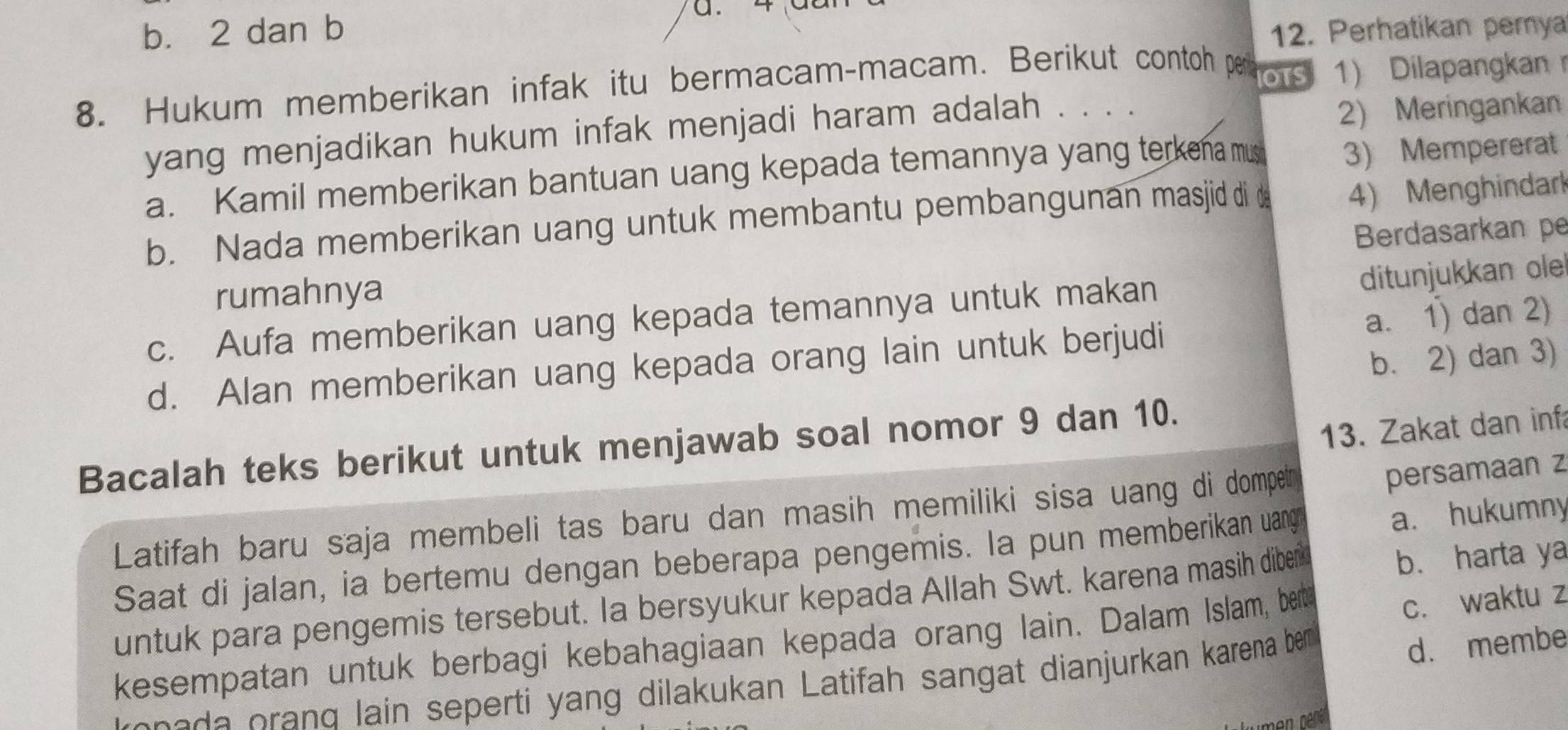 b. 2 dan b 12. Perhatikan pemya
8. Hukum memberikan infak itu bermacam-macam. Berikut contoh per ors 1) Dilapangkan 
yang menjadikan hukum infak menjadi haram adalah . . . .
2) Meringankan
a. Kamil memberikan bantuan uang kepada temannya yang terkena mus 3) Mempererat
b. Nada memberikan uang untuk membantu pembangunan masjid di d 4) Menghindark
Berdasarkan pe
rumahnya
c. Aufa memberikan uang kepada temannya untuk makan
ditunjukkan ole
d. Alan memberikan uang kepada orang lain untuk berjudi a. 1) dan 2)
b. 2) dan 3)
13. Zakat dan inf
Bacalah teks berikut untuk menjawab soal nomor 9 dan 10.
Latifah baru saja membeli tas baru dan masih memiliki sisa uang di dompetr
persamaan z
Saat di jalan, ia bertemu dengan beberapa pengemis. Ia pun memberikan uang
a. hukumny
untuk para pengemis tersebut. Ia bersyukur kepada Allah Swt. karena masih diber b. harta ya
kesempatan untuk berbagi kebahagiaan kepada orang lain. Dalam Islam, ber
c. waktu z
rene da orand lain seperti yang dilakukan Latifah sangat dianjurkan karena be
d. membe
en pepér