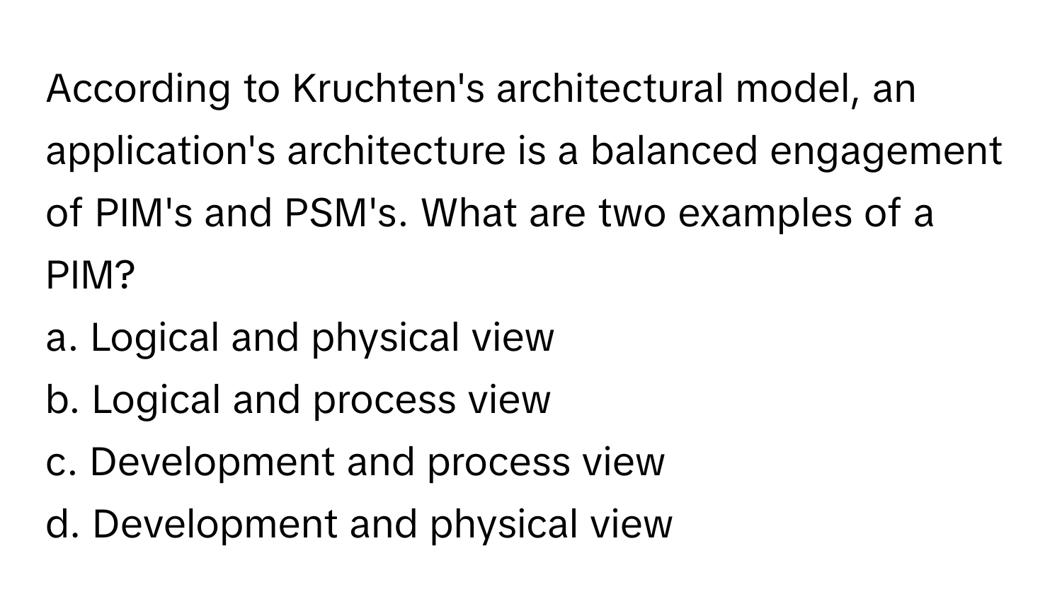 According to Kruchten's architectural model, an application's architecture is a balanced engagement of PIM's and PSM's. What are two examples of a PIM?

a. Logical and physical view
b. Logical and process view
c. Development and process view
d. Development and physical view