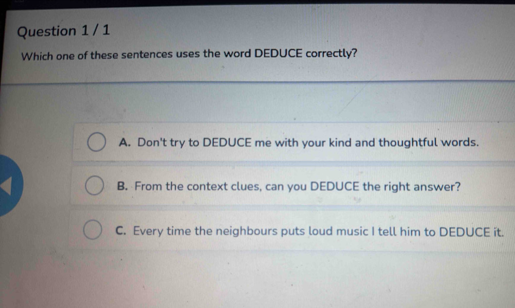 Which one of these sentences uses the word DEDUCE correctly?
A. Don't try to DEDUCE me with your kind and thoughtful words.
B. From the context clues, can you DEDUCE the right answer?
C. Every time the neighbours puts loud music I tell him to DEDUCE it.