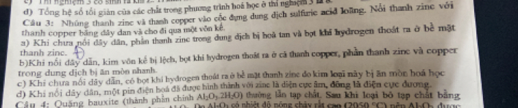 Tổng hệ số tổi giản của các chất trong phương trình hoá học ở thí nghệm 3 h 
Cầu 3: Nhúng thanh zine và thanh copper vào cộc dụng dung dịch sulfurie acid loàng. Nổi thanh zine với 
thanh copper bằng đây dan và cho đi qua một vôn kế. 
a) Khi chưa nổi đây dân, phầm thanh zine trong dung địch bị hoà tan và bọt khi hydrogen thoát ra ở bề mặt 
thanh zinc. 
b)Khi nổi đây dẫn, kim vôn kể bị lệch, bọt khi hydrogen thoát ra ở cả thanh copper, phần thanh zine và copper 
trong dung dịch bị ăn mòn nhanh. 
c) Khi chưa nổi dây dẫn, có bọt khi hydrogen thoát ra ở bề mặt thanh zine đo kim loại này bị ăn mòn hoá học 
d) Khi nổi dây dân, một pin điện hoá đã được hình thành với zinc là diện cực âm, đồng là điện cực dượng. 
thường lần tạp chất, Sau khi loại bộ tạp chất bằng 
Câu 4: Quảng bauxite (thành phần chính Al_2O_3.2H_2O) có nhiệt độ nông chảy rắt cao (2050)^circ () 1.0
△ LO_2