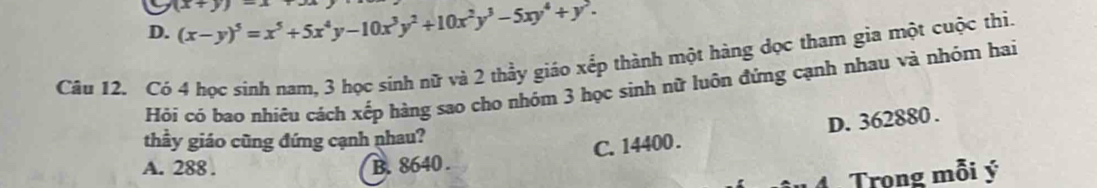 D. (x-y)^5=x^5+5x^4y-10x^3y^2+10x^2y^3-5xy^4+y^2. (x+y)
Cầu 12. Có 4 học sinh nam, 3 học sinh nữ và 2 thầy giáo xếp thành một hàng dọc tham gia một cuộc thi.
Hỏi có bao nhiêu cách xếp hàng sao cho nhóm 3 học sinh nữ luôn đứng cạnh nhau và nhóm hai
thầy giáo cũng đứng cạnh nhau?
C. 14400. D. 362880.
A. 288. B. 8640.
Trọng mỗi ý