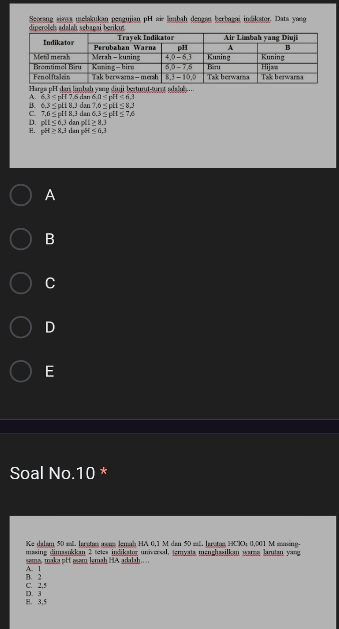 Seorang siswa melakukan pengujian pH air limbah dengan berbagai indikator. Data yang
diperoleh adalah sebagai berikut.
Harga pH dari limbaḥ yang diuji berturut-turut adalah....
A. 6, 3≤ pH7, 6dan6, 0≤ pH≤ 6,3
B. 6,3≤ pH8, 3 dan 7.6≤ pH≤ 8.3
C. 7,6≤ pH8, 3 dan 6, 3≤ pH≤ 7,6
D. pH≤ 6,3da η 1 H≥ 8,3
E. pH≥ 8, 3 dan pH≤ 6,3
A
B
C
D
E
Soal No. 10 *
Ke dalam 50 mL larutan asam lemah HA 0,1 M dan 50 mL larutan HClO₄ 0,001 M masing-
masing dimasukkan 2 tetes indikator universal, ternyata menghasilkan warna larutan yang
sama, maka pH asam lemah HA adalah…
A. 1
B. 2
C. 2,5
D. 3
E. 3,5
