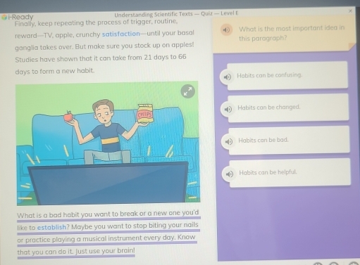 i-Ready Understanding Scientific Texts — Quiz — Level E ×
Finally, keep repeating the process of trigger, routine,
reward—TV, apple, crunchy satisfaction—until your basal What is the most important idea in
ganglia takes over. But make sure you stock up on apples! this paragraph?
Studies have shown that it can take from 21 days to 66
days to form a new habit. Habits can be confusing.
D
Habits can be changed.
Habits can be bad.
Habits can be helpful.
What is a bad habit you want to break or a new one you'd
like to establish? Maybe you want to stop biting your nails
or practice playing a musical instrument every day. Know
that you can do it. Just use your brain!