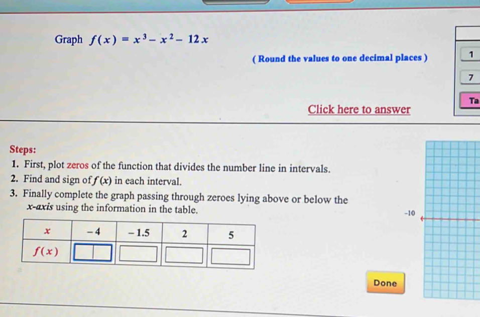 Graph f(x)=x^3-x^2-12x
( Round the values to one decimal places ) 1
7
Ta
Click here to answer
Steps:
1. First, plot zeros of the function that divides the number line in intervals.
2. Find and sign of f(x) in each interval.
3. Finally complete the graph passing through zeroes lying above or below the
x-axis using the information in the table. -10
Done