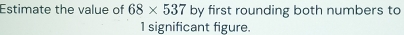 Estimate the value of 68* 537 by first rounding both numbers to
1 significant figure.