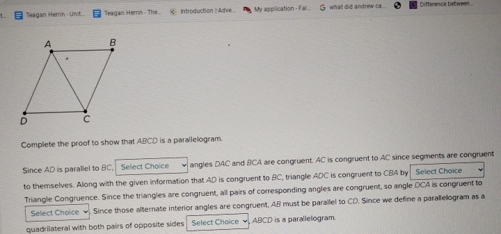 Teagan Herrin - Unit. Teagan Herrin - The. Introduction |Adve... My application - Fal. what did andrew ca... Difference between 
Complete the proof to show that ABCD is a parallelogram. 
Since AD is parallel to BC, Select Choice angles DAC and BCA are congruent. AC is congruent to AC since segments are congruent 
to themselves. Along with the given information that AD is congruent to BC, triangle ADC is congruent to CBA by Select Choice 
Triangle Congruence. Since the triangles are congruent, all pairs of corresponding angles are congruent, so angle DCA is congruent to 
Select Choice Since those alternate interior angles are congruent, AB must be parallel to CD. Since we define a parallelogram as a 
quadrilateral with both pairs of opposite sides Select Choice , ABCD is a parallelogram.