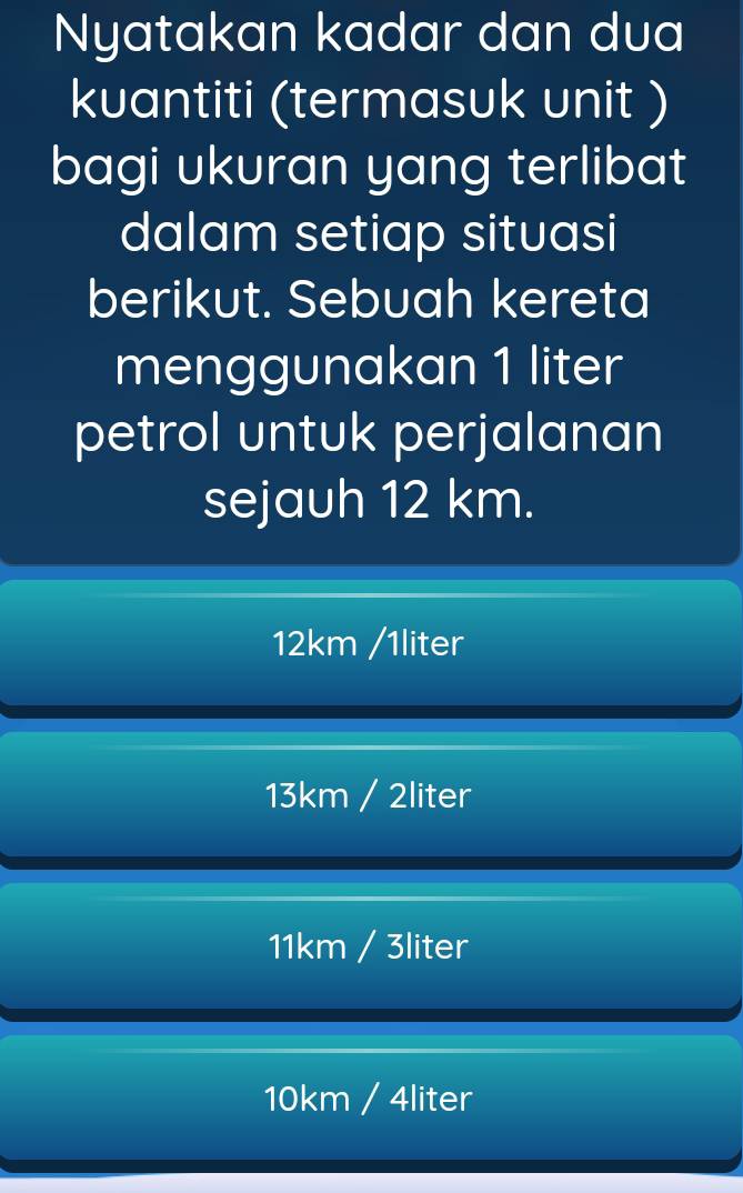 Nyatakan kadar dan dua
kuantiti (termasuk unit )
bagi ukuran yang terlibat
dalam setiap situasi
berikut. Sebuah kereta
menggunakan 1 liter
petrol untuk perjalanan
sejauh 12 km.
12km /1liter
13km / 2liter
11km / 3liter
10km / 4liter