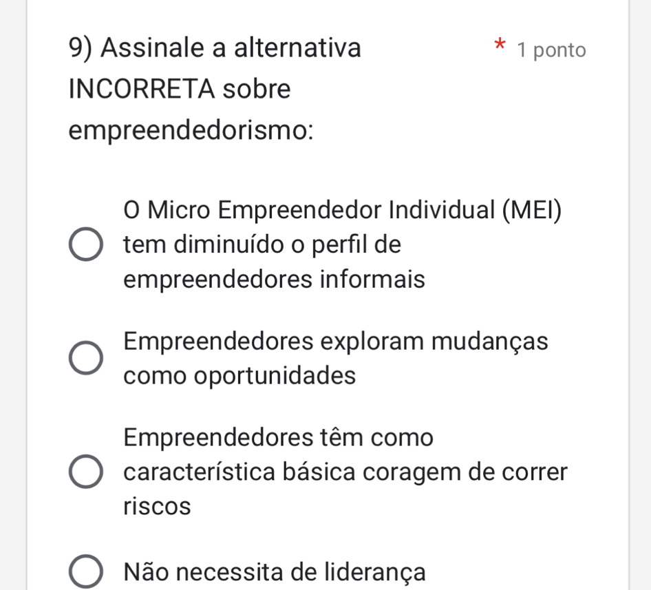 Assinale a alternativa * 1 ponto
INCORRETA sobre
empreendedorismo:
0 Micro Empreendedor Individual (MEI)
tem diminuído o perfil de
empreendedores informais
Empreendedores exploram mudanças
como oportunidades
Empreendedores têm como
característica básica coragem de correr
riscos
Não necessita de liderança