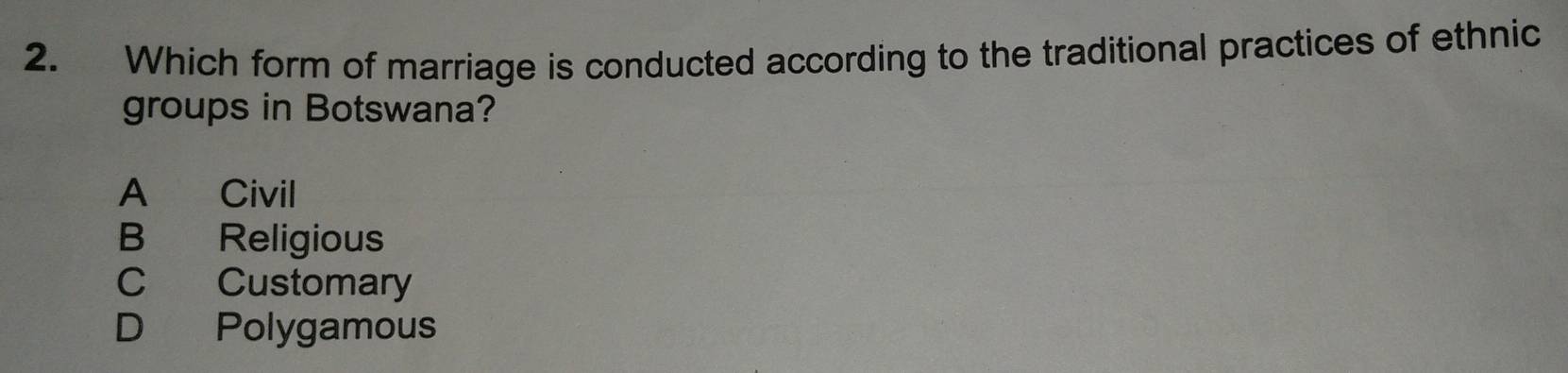 Which form of marriage is conducted according to the traditional practices of ethnic
groups in Botswana?
A Civil
B Religious
C Customary
D Polygamous