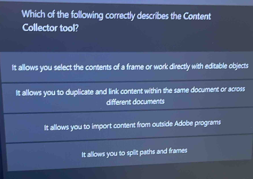 Which of the following correctly describes the Content
Collector tool?
It allows you select the contents of a frame or work directly with editable objects
It allows you to duplicate and link content within the same document or across
different documents
It allows you to import content from outside Adobe programs
It allows you to split paths and frames