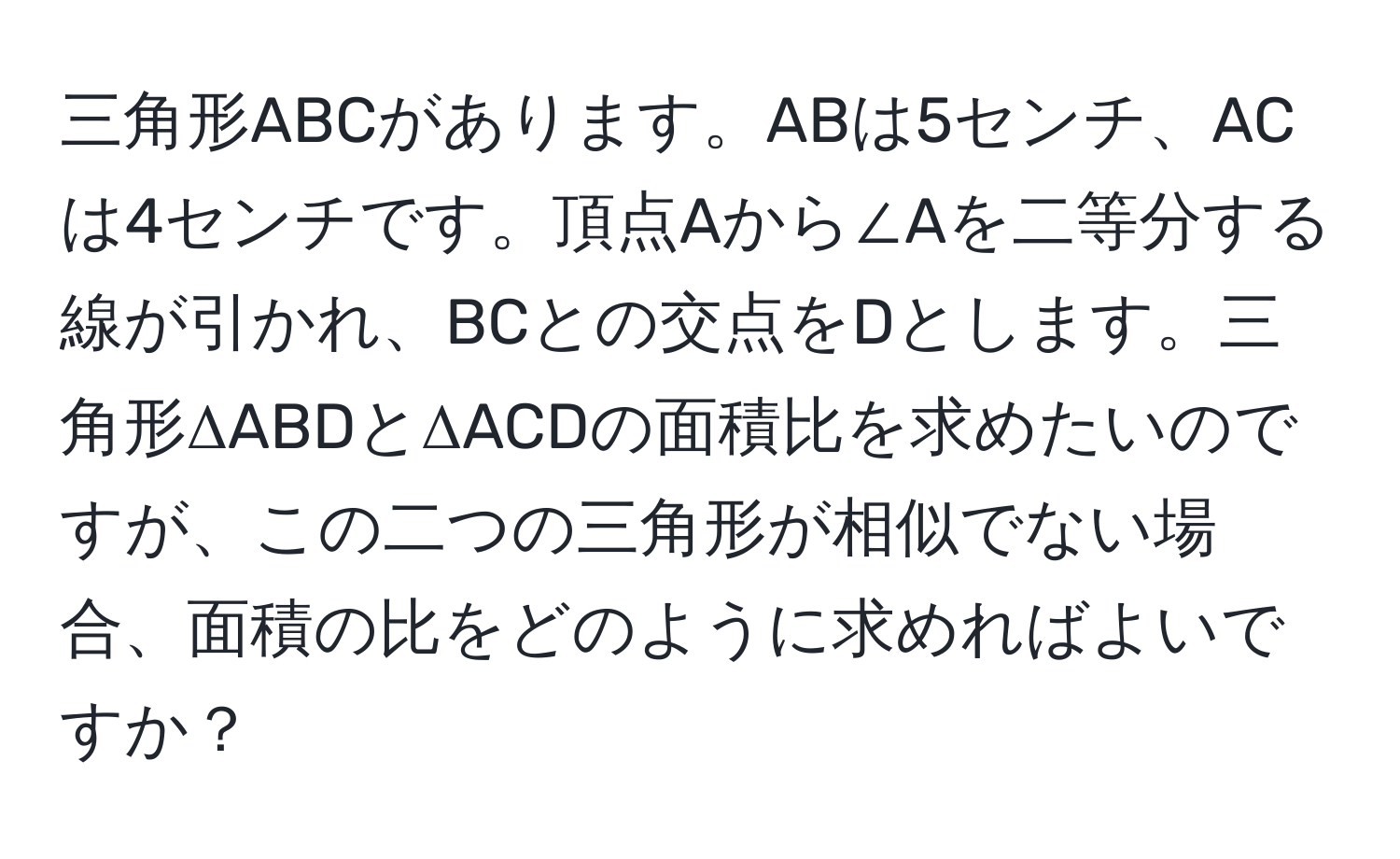 三角形ABCがあります。ABは5センチ、ACは4センチです。頂点Aから∠Aを二等分する線が引かれ、BCとの交点をDとします。三角形ΔABDとΔACDの面積比を求めたいのですが、この二つの三角形が相似でない場合、面積の比をどのように求めればよいですか？