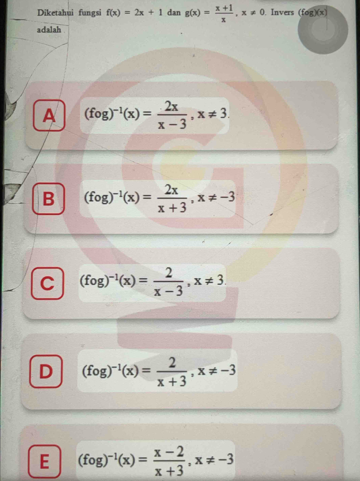 Diketahui fungsi f(x)=2x+1 dan g(x)= (x+1)/x , x!= 0. Invers (fog)(x)
adalah .
A (fog)^-1(x)= 2x/x-3 , x!= 3.
B (fog)^-1(x)= 2x/x+3 , x!= -3
C (fog)^-1(x)= 2/x-3 , x!= 3.
D (fog)^-1(x)= 2/x+3 , x!= -3
E (fog)^-1(x)= (x-2)/x+3 , x!= -3