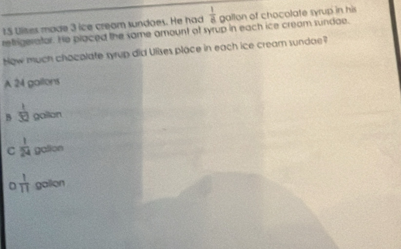 Ulses made 3 ice cream sundaes. He had  1/8  gallon of chocolate syrup in his
refrigerator. He placed the same amount of syrup in each ice cream sundae.
How much chacolate syrup did Ulises place in each ice cream sundae?
A 24 galtons
B  1/32  gallon
C  1/24  galion
D  1/11  gallon