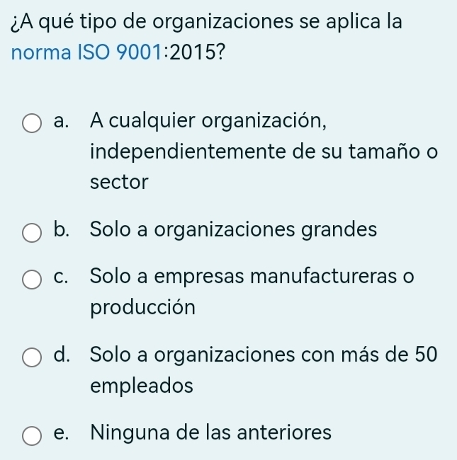 ¿A qué tipo de organizaciones se aplica la
norma ISO 9001:2015 ?
a. A cualquier organización,
independientemente de su tamaño o
sector
b. Solo a organizaciones grandes
c. Solo a empresas manufactureras o
producción
d. Solo a organizaciones con más de 50
empleados
e. Ninguna de las anteriores