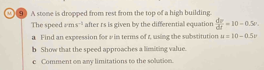 M(9) A stone is dropped from rest from the top of a high building. 
The speed vm s^(-1) after ts is given by the differential equation  dv/dt =10-0.5v. 
a Find an expression for v in terms of t, using the substitution u=10-0.5v
b Show that the speed approaches a limiting value. 
c Comment on any limitations to the solution.